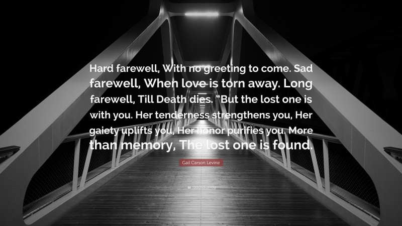 Gail Carson Levine Quote: “Hard farewell, With no greeting to come. Sad farewell, When love is torn away. Long farewell, Till Death dies. “But the lost one is with you. Her tenderness strengthens you, Her gaiety uplifts you, Her honor purifies you. More than memory, The lost one is found.”