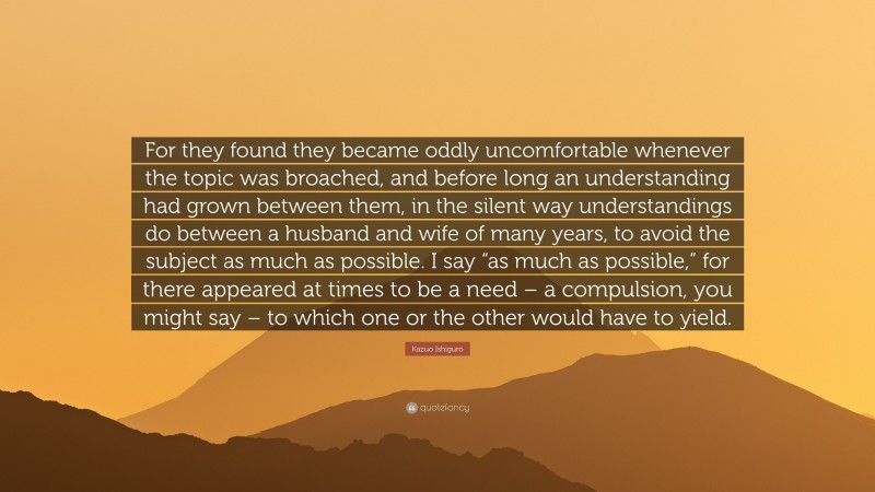 Kazuo Ishiguro Quote: “For they found they became oddly uncomfortable whenever the topic was broached, and before long an understanding had grown between them, in the silent way understandings do between a husband and wife of many years, to avoid the subject as much as possible. I say “as much as possible,” for there appeared at times to be a need – a compulsion, you might say – to which one or the other would have to yield.”