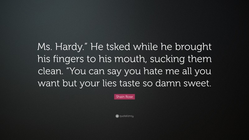 Shain Rose Quote: “Ms. Hardy.” He tsked while he brought his fingers to his mouth, sucking them clean. “You can say you hate me all you want but your lies taste so damn sweet.”