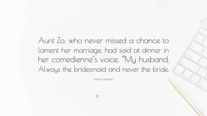 Jeffrey Eugenides Quote: “Aunt Zo, who never missed a chance to lament her marriage, had said at dinner in her comedienne’s voice, “My husband. Always the bridesmaid and never the bride.”