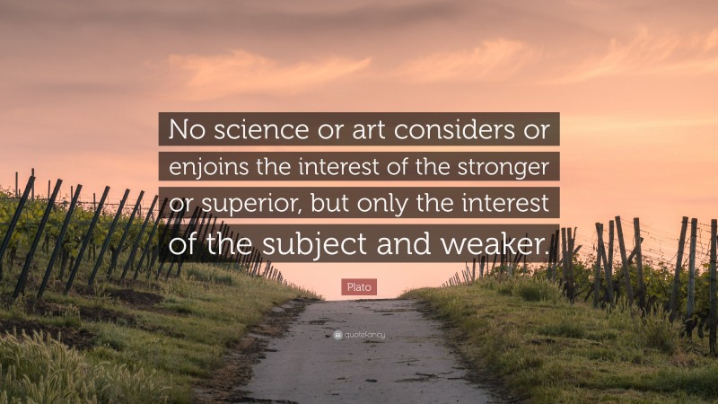 Plato Quote: “No science or art considers or enjoins the interest of the stronger or superior, but only the interest of the subject and weaker.”