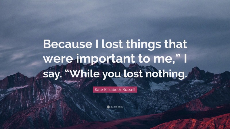 Kate Elizabeth Russell Quote: “Because I lost things that were important to me,” I say. “While you lost nothing.”