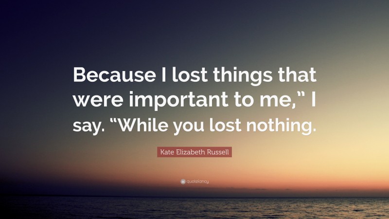 Kate Elizabeth Russell Quote: “Because I lost things that were important to me,” I say. “While you lost nothing.”