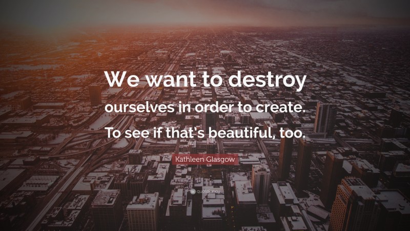 Kathleen Glasgow Quote: “We want to destroy ourselves in order to create. To see if that’s beautiful, too.”