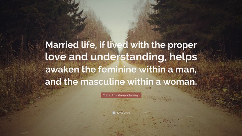 Mata Amritanandamayi Quote: “Married life, if lived with the proper love and understanding, helps awaken the feminine within a man, and the masculine within a woman.”