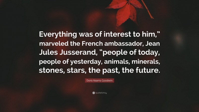 Doris Kearns Goodwin Quote: “Everything was of interest to him,” marveled the French ambassador, Jean Jules Jusserand, “people of today, people of yesterday, animals, minerals, stones, stars, the past, the future.”