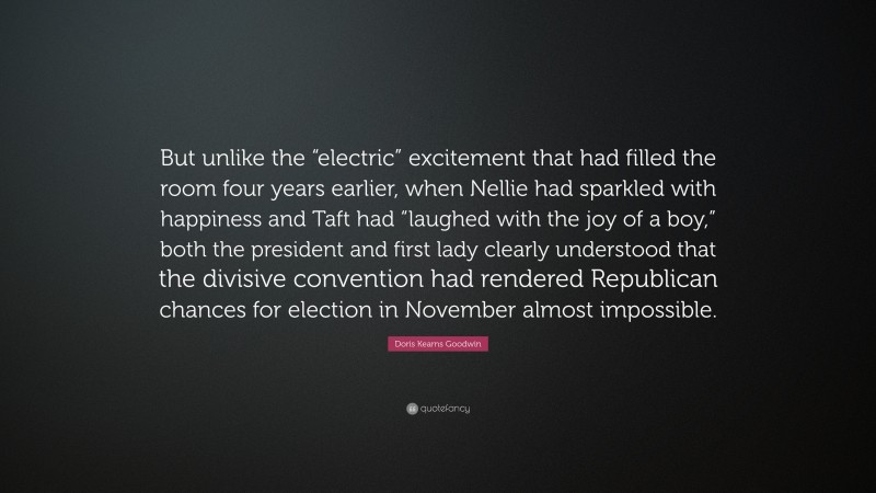 Doris Kearns Goodwin Quote: “But unlike the “electric” excitement that had filled the room four years earlier, when Nellie had sparkled with happiness and Taft had “laughed with the joy of a boy,” both the president and first lady clearly understood that the divisive convention had rendered Republican chances for election in November almost impossible.”