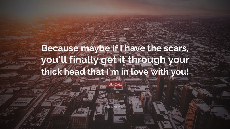 Lily Gold Quote: “Because maybe if I have the scars, you’ll finally get it through your thick head that I’m in love with you!”