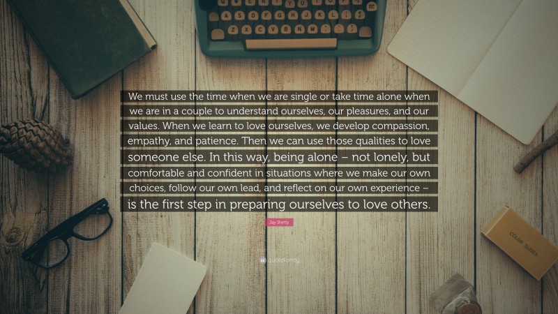 Jay Shetty Quote: “We must use the time when we are single or take time alone when we are in a couple to understand ourselves, our pleasures, and our values. When we learn to love ourselves, we develop compassion, empathy, and patience. Then we can use those qualities to love someone else. In this way, being alone – not lonely, but comfortable and confident in situations where we make our own choices, follow our own lead, and reflect on our own experience – is the first step in preparing ourselves to love others.”