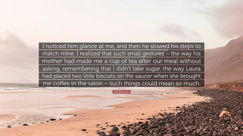 Gail Honeyman Quote: “I noticed him glance at me, and then he slowed his steps to match mine. I realized that such small gestures – the way his mother had made me a cup of tea after our meal without asking, remembering that I didn’t take sugar, the way Laura had placed two little biscuits on the saucer when she brought me coffee in the salon – such things could mean so much.”