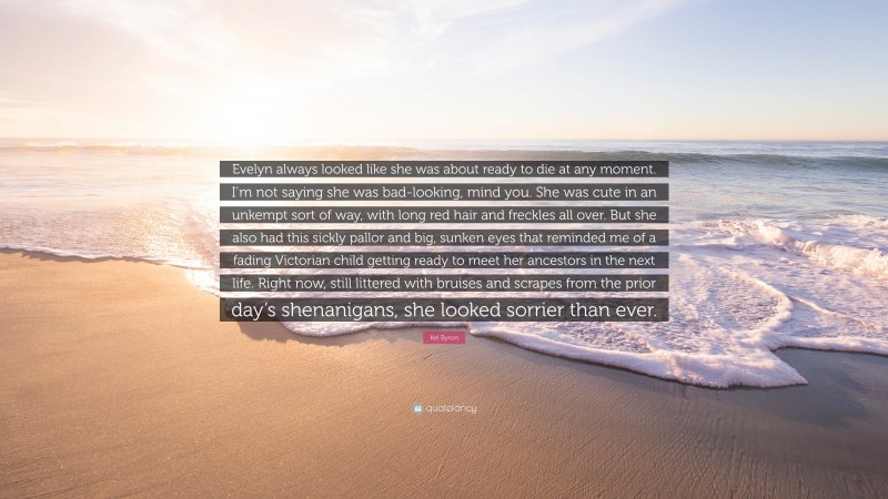 Kel Byron Quote: “Evelyn always looked like she was about ready to die at any moment. I’m not saying she was bad-looking, mind you. She was cute in an unkempt sort of way, with long red hair and freckles all over. But she also had this sickly pallor and big, sunken eyes that reminded me of a fading Victorian child getting ready to meet her ancestors in the next life. Right now, still littered with bruises and scrapes from the prior day’s shenanigans, she looked sorrier than ever.”