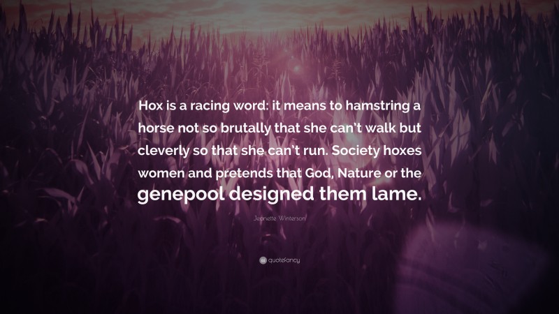 Jeanette Winterson Quote: “Hox is a racing word: it means to hamstring a horse not so brutally that she can’t walk but cleverly so that she can’t run. Society hoxes women and pretends that God, Nature or the genepool designed them lame.”