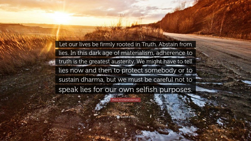 Mata Amritanandamayi Quote: “Let our lives be firmly rooted in Truth. Abstain from lies. In this dark age of materialism, adherence to truth is the greatest austerity. We might have to tell lies now and then to protect somebody or to sustain dharma, but we must be careful not to speak lies for our own selfish purposes.”