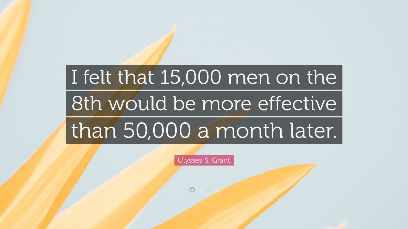 Ulysses S. Grant Quote: “I felt that 15,000 men on the 8th would be more effective than 50,000 a month later.”
