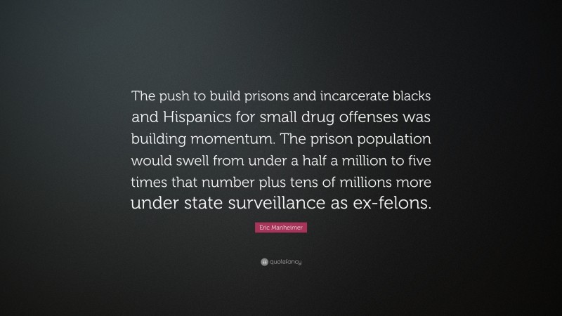 Eric Manheimer Quote: “The push to build prisons and incarcerate blacks and Hispanics for small drug offenses was building momentum. The prison population would swell from under a half a million to five times that number plus tens of millions more under state surveillance as ex-felons.”