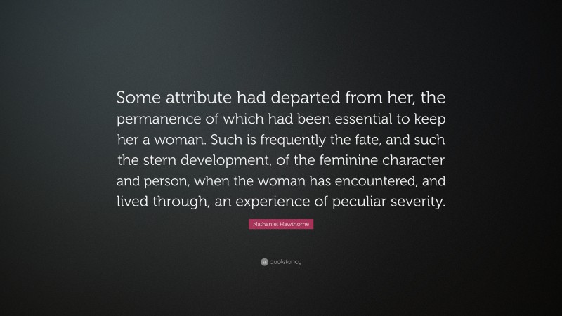 Nathaniel Hawthorne Quote: “Some attribute had departed from her, the permanence of which had been essential to keep her a woman. Such is frequently the fate, and such the stern development, of the feminine character and person, when the woman has encountered, and lived through, an experience of peculiar severity.”