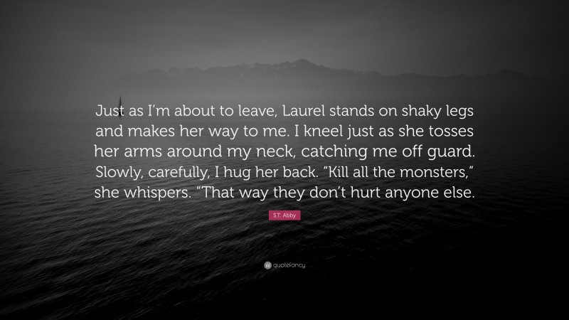 S.T. Abby Quote: “Just as I’m about to leave, Laurel stands on shaky legs and makes her way to me. I kneel just as she tosses her arms around my neck, catching me off guard. Slowly, carefully, I hug her back. “Kill all the monsters,” she whispers. “That way they don’t hurt anyone else.”