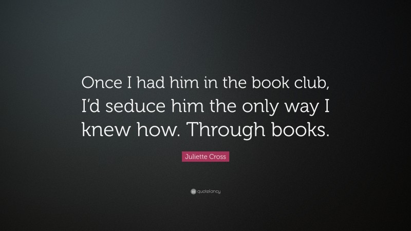 Juliette Cross Quote: “Once I had him in the book club, I’d seduce him the only way I knew how. Through books.”