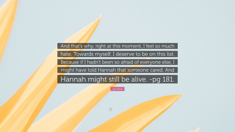 Jay Asher Quote: “And that’s why, right at this moment, I feel so much hate. Towards myself. I deserve to be on this list. Because if I hadn’t been so afraid of everyone else, I might have told Hannah that someone cared. And Hannah might still be alive. -pg 181.”