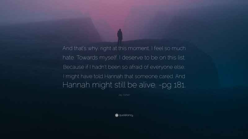 Jay Asher Quote: “And that’s why, right at this moment, I feel so much hate. Towards myself. I deserve to be on this list. Because if I hadn’t been so afraid of everyone else, I might have told Hannah that someone cared. And Hannah might still be alive. -pg 181.”