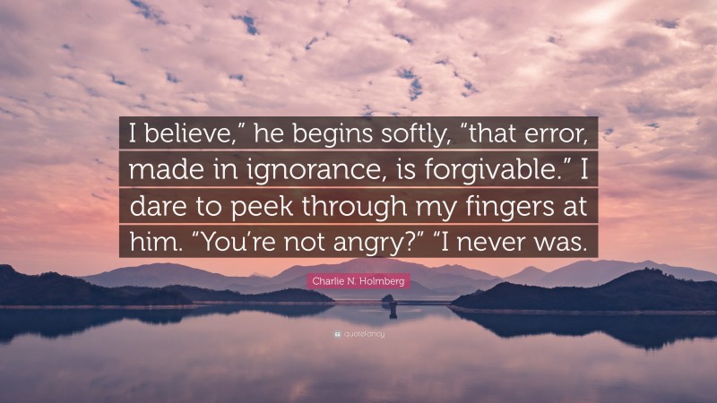 Charlie N. Holmberg Quote: “I believe,” he begins softly, “that error, made in ignorance, is forgivable.” I dare to peek through my fingers at him. “You’re not angry?” “I never was.”