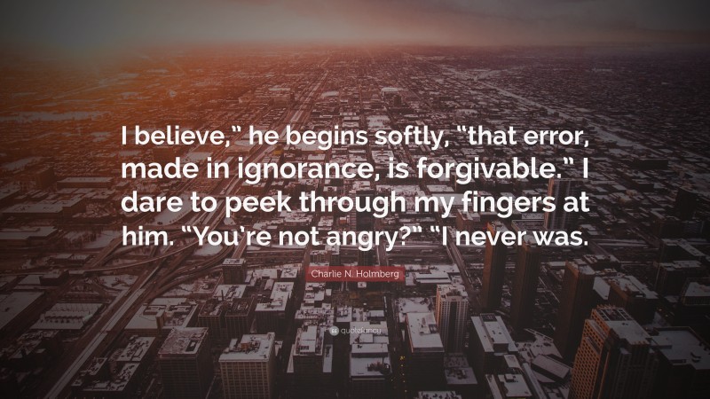 Charlie N. Holmberg Quote: “I believe,” he begins softly, “that error, made in ignorance, is forgivable.” I dare to peek through my fingers at him. “You’re not angry?” “I never was.”