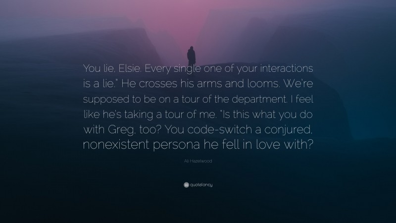 Ali Hazelwood Quote: “You lie, Elsie. Every single one of your interactions is a lie.” He crosses his arms and looms. We’re supposed to be on a tour of the department. I feel like he’s taking a tour of me. “Is this what you do with Greg, too? You code-switch a conjured, nonexistent persona he fell in love with?”