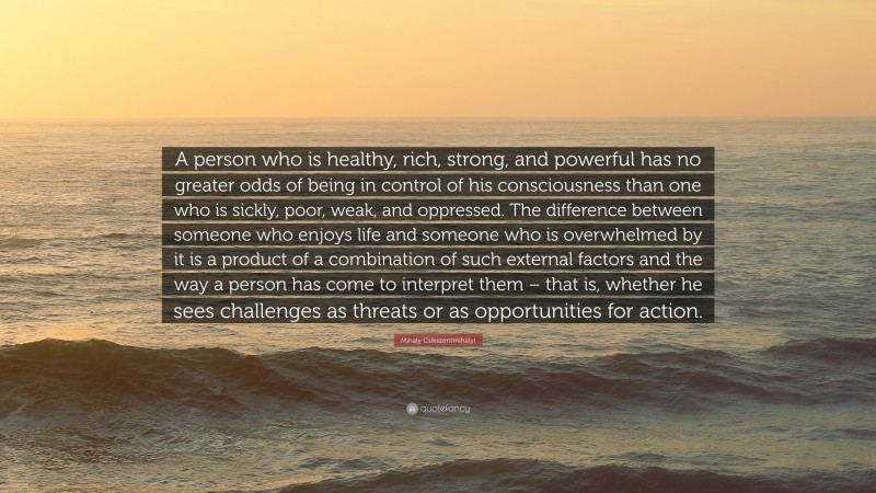 Mihaly Csikszentmihalyi Quote: “A person who is healthy, rich, strong, and powerful has no greater odds of being in control of his consciousness than one who is sickly, poor, weak, and oppressed. The difference between someone who enjoys life and someone who is overwhelmed by it is a product of a combination of such external factors and the way a person has come to interpret them – that is, whether he sees challenges as threats or as opportunities for action.”