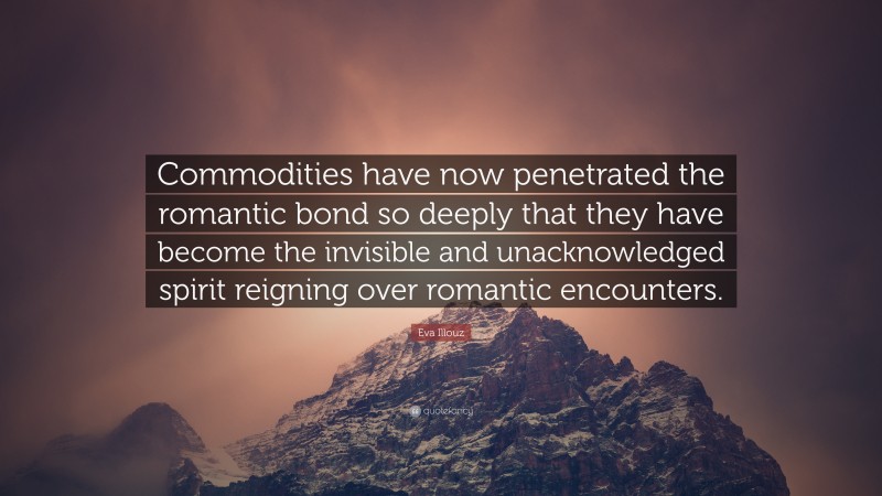 Eva Illouz Quote: “Commodities have now penetrated the romantic bond so deeply that they have become the invisible and unacknowledged spirit reigning over romantic encounters.”