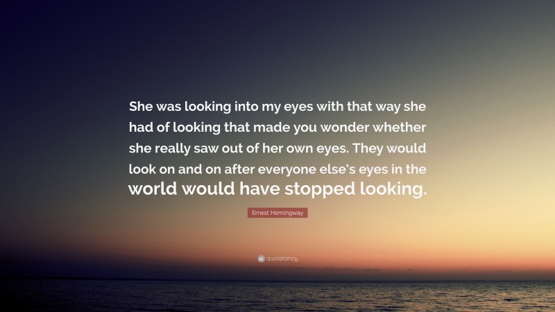 Ernest Hemingway Quote: “She was looking into my eyes with that way she had of looking that made you wonder whether she really saw out of her own eyes. They would look on and on after everyone else’s eyes in the world would have stopped looking.”