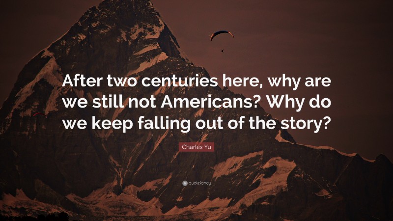 Charles Yu Quote: “After two centuries here, why are we still not Americans? Why do we keep falling out of the story?”
