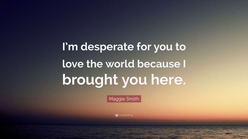 Maggie Smith Quote: “I’m desperate for you to love the world because I brought you here.”