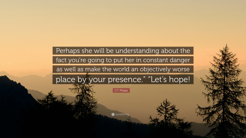 C.T. Phipps Quote: “Perhaps she will be understanding about the fact you’re going to put her in constant danger as well as make the world an objectively worse place by your presence.” “Let’s hope!”