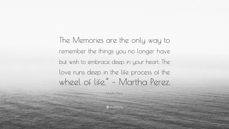 Martha Perez Quote: “The Memories are the only way to remember the things you no longer have but wish to embrace deep in your heart. The love runs deep in the life process of the wheel of life.” – Martha Perez.”