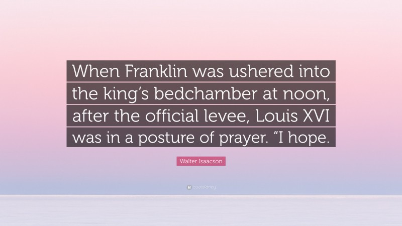 Walter Isaacson Quote: “When Franklin was ushered into the king’s bedchamber at noon, after the official levee, Louis XVI was in a posture of prayer. “I hope.”