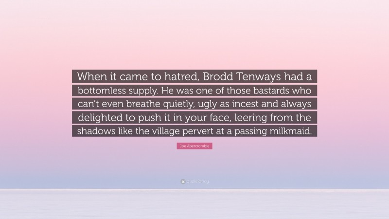 Joe Abercrombie Quote: “When it came to hatred, Brodd Tenways had a bottomless supply. He was one of those bastards who can’t even breathe quietly, ugly as incest and always delighted to push it in your face, leering from the shadows like the village pervert at a passing milkmaid.”