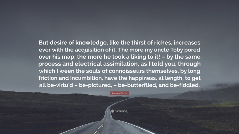 Laurence Sterne Quote: “But desire of knowledge, like the thirst of riches, increases ever with the acquisition of it. The more my uncle Toby pored over his map, the more he took a liking to it! – by the same process and electrical assimilation, as I told you, through which I ween the souls of connoisseurs themselves, by long friction and incumbition, have the happiness, at length, to get all be-virtu’d – be-pictured, – be-butterflied, and be-fiddled.”
