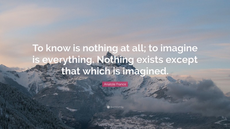 Anatole France Quote: “To know is nothing at all; to imagine is everything. Nothing exists except that which is imagined.”