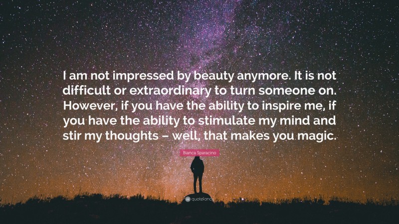 Bianca Sparacino Quote: “I am not impressed by beauty anymore. It is not difficult or extraordinary to turn someone on. However, if you have the ability to inspire me, if you have the ability to stimulate my mind and stir my thoughts – well, that makes you magic.”