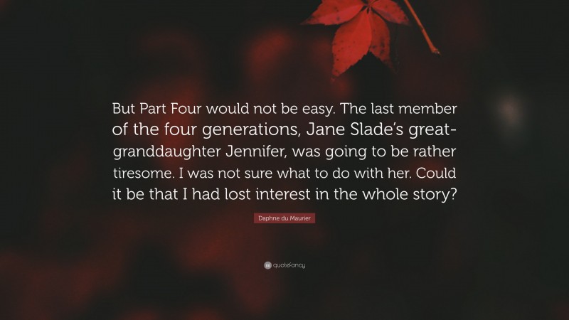 Daphne du Maurier Quote: “But Part Four would not be easy. The last member of the four generations, Jane Slade’s great-granddaughter Jennifer, was going to be rather tiresome. I was not sure what to do with her. Could it be that I had lost interest in the whole story?”