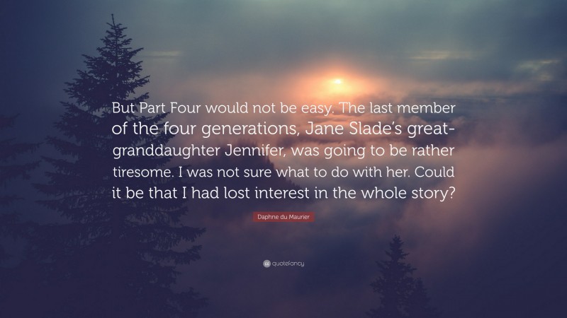 Daphne du Maurier Quote: “But Part Four would not be easy. The last member of the four generations, Jane Slade’s great-granddaughter Jennifer, was going to be rather tiresome. I was not sure what to do with her. Could it be that I had lost interest in the whole story?”