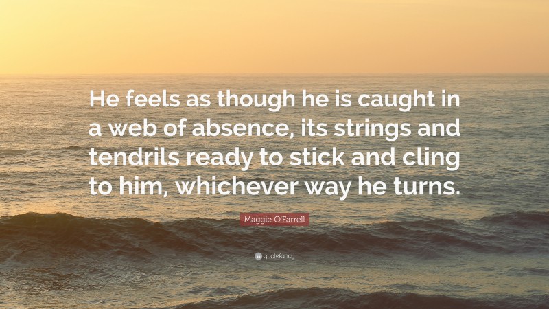 Maggie O'Farrell Quote: “He feels as though he is caught in a web of absence, its strings and tendrils ready to stick and cling to him, whichever way he turns.”