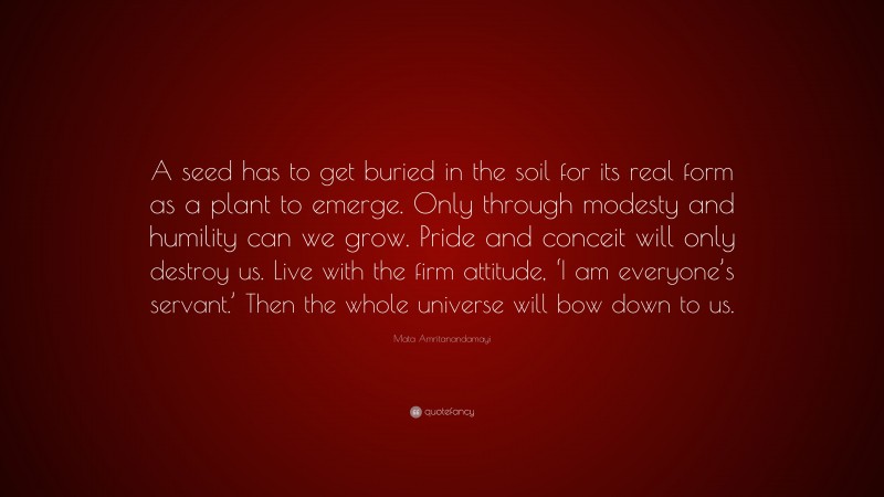 Mata Amritanandamayi Quote: “A seed has to get buried in the soil for its real form as a plant to emerge. Only through modesty and humility can we grow. Pride and conceit will only destroy us. Live with the firm attitude, ‘I am everyone’s servant.’ Then the whole universe will bow down to us.”