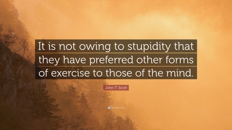 John T. Scott Quote: “It is not owing to stupidity that they have preferred other forms of exercise to those of the mind.”