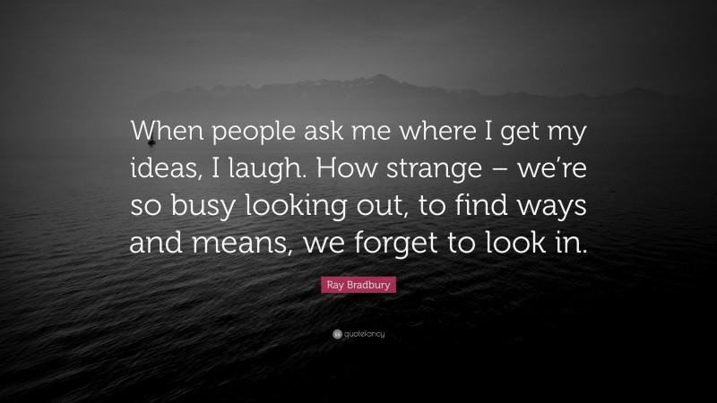 Ray Bradbury Quote: “When people ask me where I get my ideas, I laugh. How strange – we’re so busy looking out, to find ways and means, we forget to look in.”