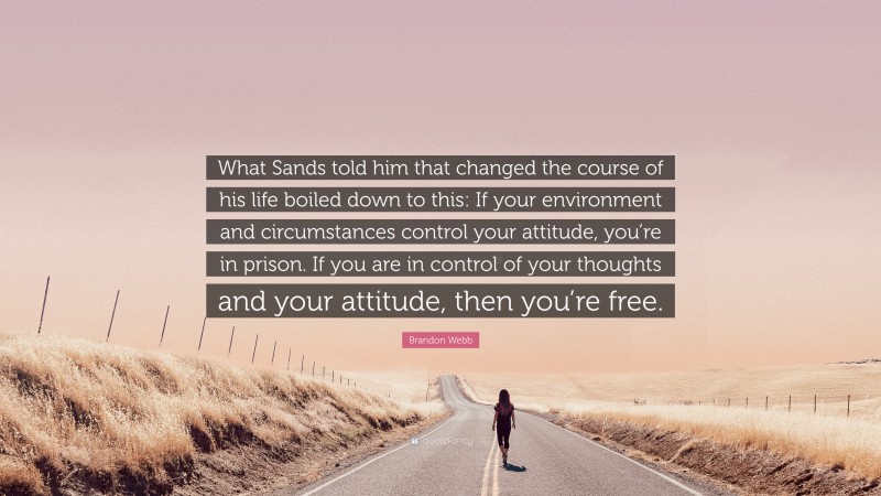 Brandon Webb Quote: “What Sands told him that changed the course of his life boiled down to this: If your environment and circumstances control your attitude, you’re in prison. If you are in control of your thoughts and your attitude, then you’re free.”