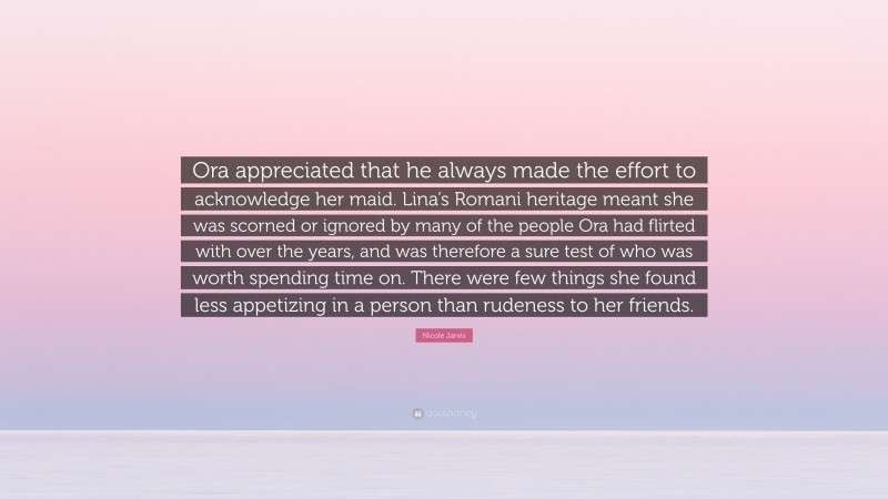 Nicole Jarvis Quote: “Ora appreciated that he always made the effort to acknowledge her maid. Lina’s Romani heritage meant she was scorned or ignored by many of the people Ora had flirted with over the years, and was therefore a sure test of who was worth spending time on. There were few things she found less appetizing in a person than rudeness to her friends.”