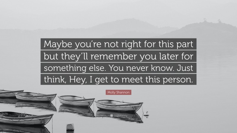 Molly Shannon Quote: “Maybe you’re not right for this part but they’ll remember you later for something else. You never know. Just think, Hey, I get to meet this person.”