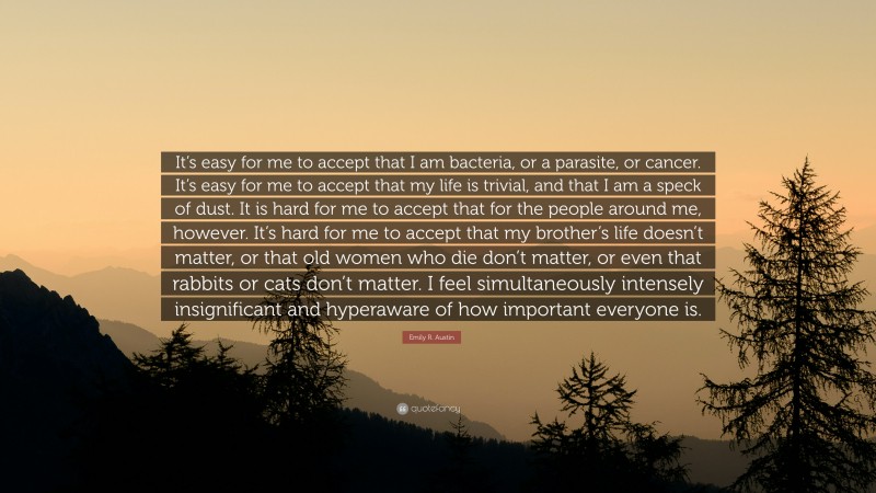 Emily R. Austin Quote: “It’s easy for me to accept that I am bacteria, or a parasite, or cancer. It’s easy for me to accept that my life is trivial, and that I am a speck of dust. It is hard for me to accept that for the people around me, however. It’s hard for me to accept that my brother’s life doesn’t matter, or that old women who die don’t matter, or even that rabbits or cats don’t matter. I feel simultaneously intensely insignificant and hyperaware of how important everyone is.”