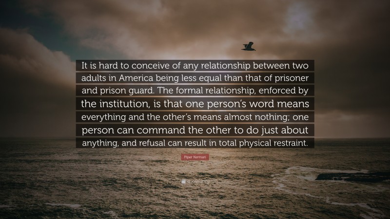 Piper Kerman Quote: “It is hard to conceive of any relationship between two adults in America being less equal than that of prisoner and prison guard. The formal relationship, enforced by the institution, is that one person’s word means everything and the other’s means almost nothing; one person can command the other to do just about anything, and refusal can result in total physical restraint.”